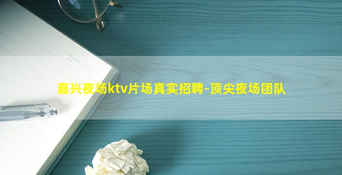 嘉兴夜场ktv片场真实招聘-顶尖夜场团队