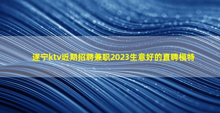 遂宁ktv近期招聘兼职2023生意好的直聘模特